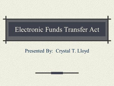 Electronic Funds Transfer Act Presented By: Crystal T. Lloyd.