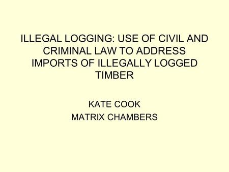 ILLEGAL LOGGING: USE OF CIVIL AND CRIMINAL LAW TO ADDRESS IMPORTS OF ILLEGALLY LOGGED TIMBER KATE COOK MATRIX CHAMBERS.