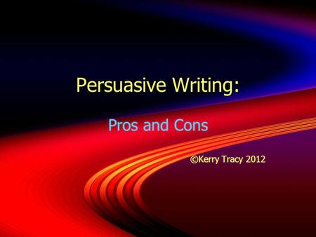 Persuasive Writing: Pros and Cons ©Kerry Tracy 2012 Pros and Cons ©Kerry Tracy 2012.
