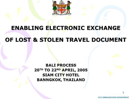1 ENABLING ELECTRONIC EXCHANGE OF LOST & STOLEN TRAVEL DOCUMENT BALI PROCESS 20 TH TO 22 ND APRIL, 2005 SIAM CITY HOTEL BANNGKOK, THAILAND FIJI IMMIGRATION.