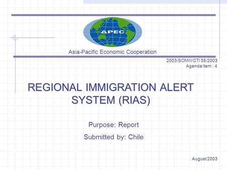 REGIONAL IMMIGRATION ALERT SYSTEM (RIAS) 2003/SOMIII/CTI 35/2003 Agenda Item : 4 Purpose: Report Submitted by: Chile August 2003 Asia-Pacific Economic.