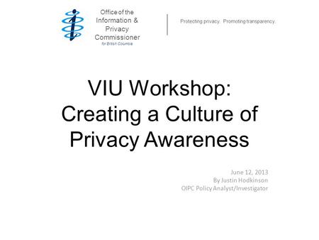 VIU Workshop: Creating a Culture of Privacy Awareness June 12, 2013 By Justin Hodkinson OIPC Policy Analyst/Investigator Office of the Information & Privacy.
