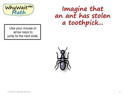 Imagine that an ant has stolen a toothpick... (c) 2010 Language Science1 WhyWait™ Math Use your mouse or arrow keys to jump to the next slide.