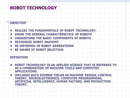 ROBOT TECHNOLOGY OBJECTIVE REALIZE THE FUNDAMENTALS OF ROBOT TECHNOLOGY. KNOW THE GENERAL CHARACTERSITICS OF ROBOTS UNDERSTAND THE BASIC COMPONENTS OF.