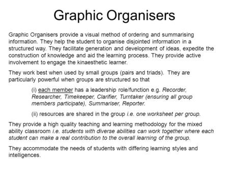 Graphic Organisers Graphic Organisers provide a visual method of ordering and summarising information. They help the student to organise disjointed information.