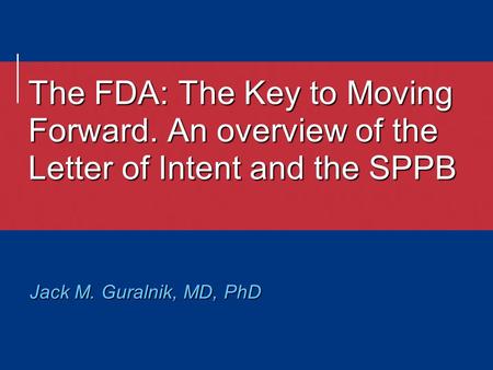 The FDA: The Key to Moving Forward. An overview of the Letter of Intent and the SPPB Jack M. Guralnik, MD, PhD.