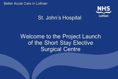 Better Acute Care in Lothian St. John’s Hospital Welcome to the Project Launch of the Short Stay Elective Surgical Centre.