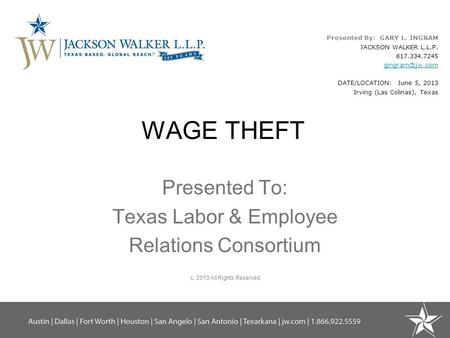 WAGE THEFT Presented To: Texas Labor & Employee Relations Consortium c. 2013 All Rights Reserved Presented By: GARY L. INGRAM JACKSON WALKER L.L.P. 817.334.7245.
