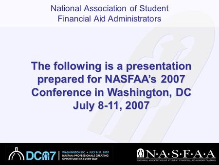 National Association of Student Financial Aid Administrators The following is a presentation prepared for NASFAA’s 2007 Conference in Washington, DC July.