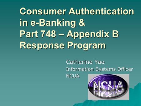 Consumer Authentication in e-Banking & Part 748 – Appendix B Response Program Catherine Yao Information Systems Officer NCUA.