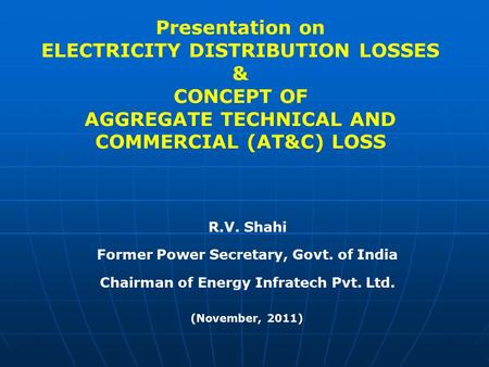 Presentation on ELECTRICITY DISTRIBUTION LOSSES & CONCEPT OF AGGREGATE TECHNICAL AND COMMERCIAL (AT&C) LOSS R.V. Shahi Former Power Secretary, Govt.