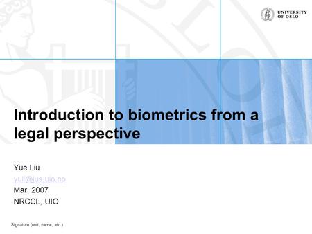 Signature (unit, name, etc.) Introduction to biometrics from a legal perspective Yue Liu Mar. 2007 NRCCL, UIO.
