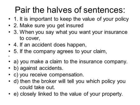 Pair the halves of sentences: 1. It is important to keep the value of your policy 2. Make sure you get insured 3. When you say what you want your insurance.
