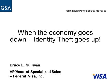 GSA SmartPay® 2009 Conference When the economy goes down – Identity Theft goes up! Bruce E. Sullivan VP/Head of Specialized Sales – Federal, Visa, Inc.