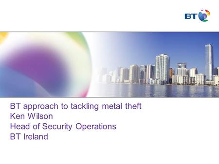 BT approach to tackling metal theft Ken Wilson Head of Security Operations BT Ireland.