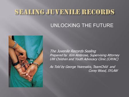 UNLOCKING THE FUTURE The Juvenile Records Sealing Prepared by Kim Ambrose, Supervising Attorney UW Children and Youth Advocacy Clinic (CAYAC) As Told by.