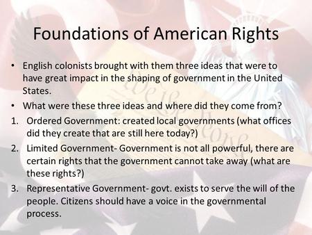 Foundations of American Rights English colonists brought with them three ideas that were to have great impact in the shaping of government in the United.