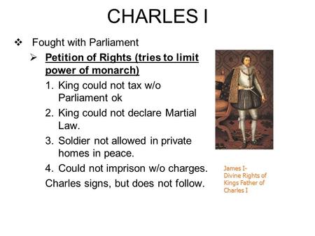 CHARLES I  Fought with Parliament  Petition of Rights (tries to limit power of monarch) 1.King could not tax w/o Parliament ok 2.King could not declare.