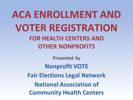 ACA ENROLLMENT AND VOTER REGISTRATION FOR HEALTH CENTERS AND OTHER NONPROFITS Presented by Nonprofit VOTE Fair Elections Legal Network National Association.