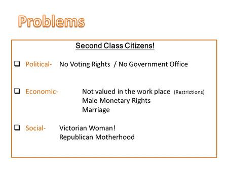 Second Class Citizens!  Political- No Voting Rights / No Government Office  Economic-Not valued in the work place (Restrictions) Male Monetary Rights.