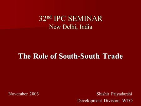 32 nd IPC SEMINAR New Delhi, India The Role of South-South Trade November 2003 Shishir Priyadarshi Development Division, WTO.