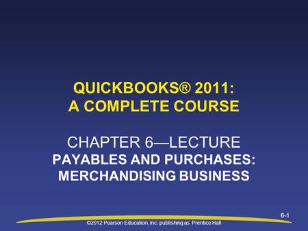 ©2012 Pearson Education, Inc. publishing as Prentice Hall 6-1 QUICKBOOKS® 2011: A COMPLETE COURSE CHAPTER 6—LECTURE PAYABLES AND PURCHASES: MERCHANDISING.