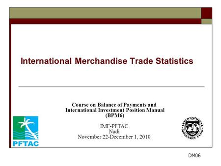 International Merchandise Trade Statistics Course on Balance of Payments and International Investment Position Manual (BPM6) IMF-PFTAC Nadi November 22-December.