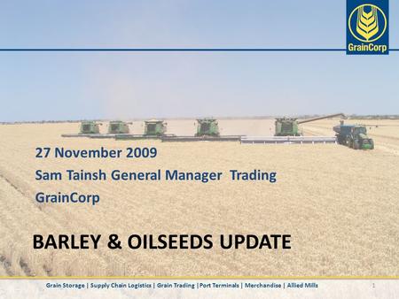 BARLEY & OILSEEDS UPDATE 1 27 November 2009 Sam Tainsh General Manager Trading GrainCorp Grain Storage | Supply Chain Logistics | Grain Trading |Port Terminals.