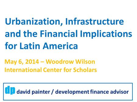 Urbanization, Infrastructure and the Financial Implications for Latin America dp david painter / development finance advisor May 6, 2014 – Woodrow Wilson.