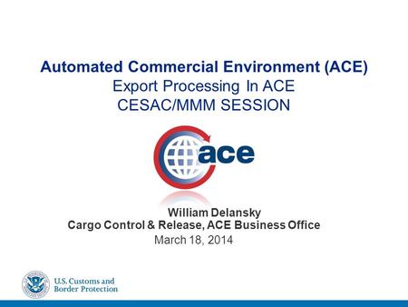 Automated Commercial Environment (ACE) Export Processing In ACE CESAC/MMM SESSION William Delansky Cargo Control & Release, ACE Business Office March 18,