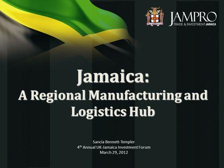 Jamaica: A Regional Manufacturing and Logistics Hub Sancia Bennett-Templer 4 th Annual UK-Jamaica Investment Forum March 29, 2012.