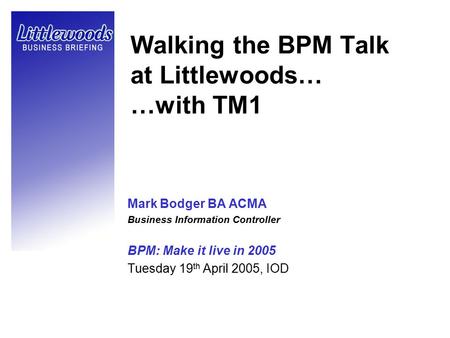 Walking the BPM Talk at Littlewoods… …with TM1 Mark Bodger BA ACMA Business Information Controller BPM: Make it live in 2005 Tuesday 19 th April 2005,