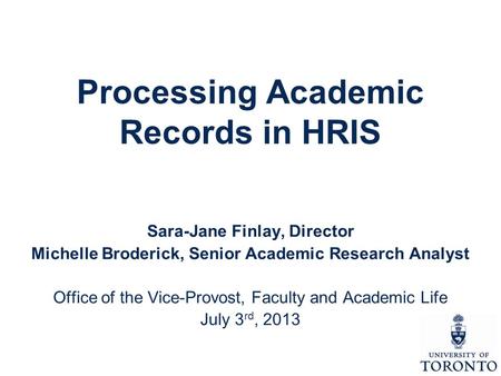 Processing Academic Records in HRIS Sara-Jane Finlay, Director Michelle Broderick, Senior Academic Research Analyst Office of the Vice-Provost, Faculty.