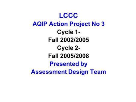 LCCC AQIP Action Project No 3 Cycle 1- Fall 2002/2005 Cycle 2- Fall 2005/2008 Presented by Assessment Design Team.