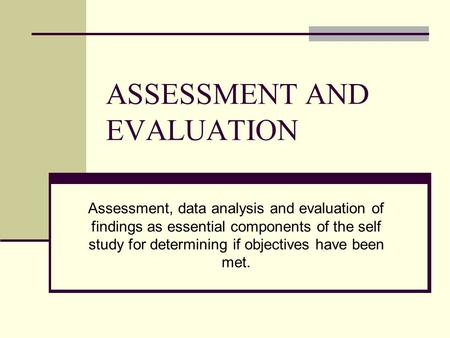 ASSESSMENT AND EVALUATION Assessment, data analysis and evaluation of findings as essential components of the self study for determining if objectives.