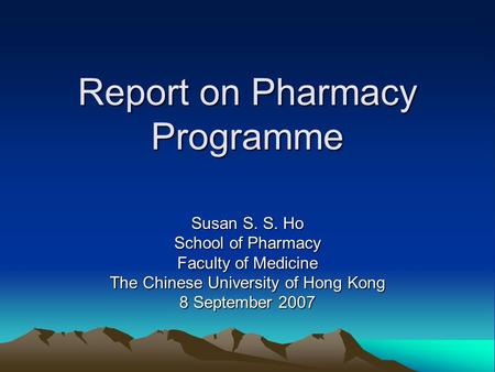 Report on Pharmacy Programme Susan S. S. Ho School of Pharmacy Faculty of Medicine The Chinese University of Hong Kong 8 September 2007.