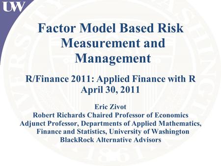 Factor Model Based Risk Measurement and Management R/Finance 2011: Applied Finance with R April 30, 2011 Eric Zivot Robert Richards Chaired Professor of.