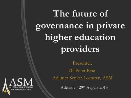 The future of governance in private higher education providers Presenter: Dr Peter Ryan Adjunct Senior Lecturer, ASM Adelaide - 29 th August 2013.