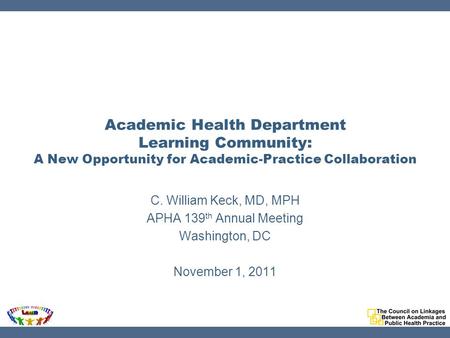 Academic Health Department Learning Community: A New Opportunity for Academic-Practice Collaboration C. William Keck, MD, MPH APHA 139 th Annual Meeting.