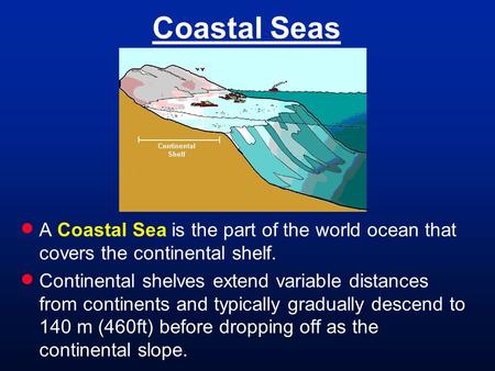 Coastal Seas  A Coastal Sea is the part of the world ocean that covers the continental shelf.  Continental shelves extend variable distances from continents.