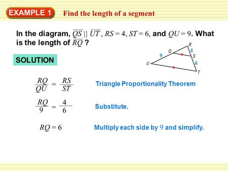 EXAMPLE 1 Find the length of a segment In the diagram, QS || UT, RS = 4, ST = 6, and QU = 9. What is the length of RQ ? SOLUTION Triangle Proportionality.