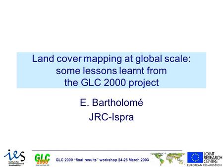 GLC 2000 “final results” workshop 24-26 March 2003 Land cover mapping at global scale: some lessons learnt from the GLC 2000 project E. Bartholomé JRC-Ispra.