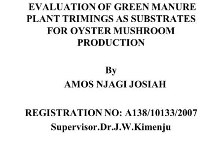 EVALUATION OF GREEN MANURE PLANT TRIMINGS AS SUBSTRATES FOR OYSTER MUSHROOM PRODUCTION By AMOS NJAGI JOSIAH REGISTRATION NO: A138/10133/2007 Supervisor.Dr.J.W.Kimenju.