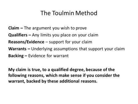 The Toulmin Method Claim – The argument you wish to prove Qualifiers – Any limits you place on your claim Reasons/Evidence – support for your claim Warrants.