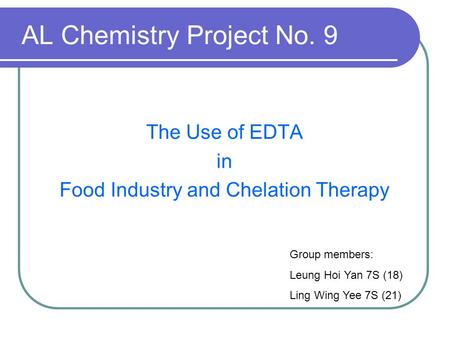 AL Chemistry Project No. 9 The Use of EDTA in Food Industry and Chelation Therapy Group members: Leung Hoi Yan 7S (18) Ling Wing Yee 7S (21)