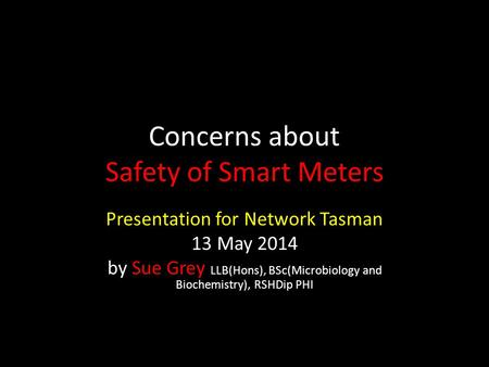 Concerns about Safety of Smart Meters Presentation for Network Tasman 13 May 2014 by Sue Grey LLB(Hons), BSc(Microbiology and Biochemistry), RSHDip PHI.