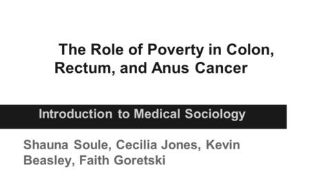The Role of Poverty in Colon, Rectum, and Anus Cancer Introduction to Medical Sociology Shauna Soule, Cecilia Jones, Kevin Beasley, Faith Goretski.
