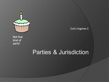 Civil Litigation I Parties & Jurisdiction Not that kind of party!