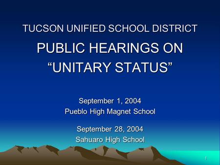 1 TUCSON UNIFIED SCHOOL DISTRICT PUBLIC HEARINGS ON “UNITARY STATUS” September 1, 2004 Pueblo High Magnet School September 28, 2004 Sahuaro High School.