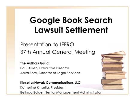 Google Book Search Lawsuit Settlement Presentation to IFFRO 37th Annual General Meeting The Authors Guild: Paul Aiken, Executive Director Anita Fore, Director.
